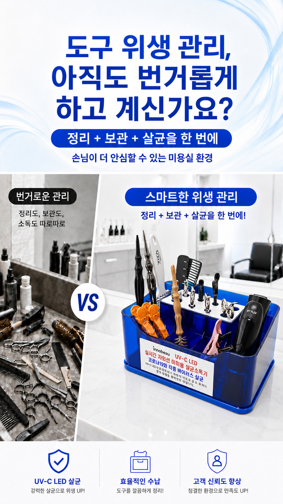 이미용 도구는 사용 빈도가 높고 여러 고객에게 반복적으로 사용되기 때문에 청결 관리가 매우 중요합니다. 하지만 따로 정리하고, 따로 소독하고, 따로 보관하는 과정은 번거롭고 비효율적일 수 있습니다. 이노뷰 UV-C LED 살균 소독기는 정리, 보관, 살균을 한 번에 도와주어 더 깔끔하고 신뢰감 있는 시술 환경을 만들어줍니다.
